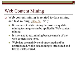 Web Content Mining
 Web content mining is related to data mining
and text mining. [Bing Liu. 2005]
 It is related to data mining because many data
mining techniques can be applied in Web content
mining.
 It is related to text mining because much of the
web contents are texts.
 Web data are mainly semi-structured and/or
unstructured, while data mining is structured and
text is unstructured.
 