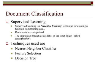 Document Classification
 Supervised Learning
 Supervised learning is a ‘machine learning’ technique for creating a
function from training data .
 Documents are categorized
 The output can predict a class label of the input object (called
classification).
 Techniques used are
 Nearest Neighbor Classifier
 Feature Selection
 Decision Tree
 