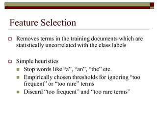 Feature Selection
 Removes terms in the training documents which are
statistically uncorrelated with the class labels
 Simple heuristics
 Stop words like “a”, “an”, “the” etc.
 Empirically chosen thresholds for ignoring “too
frequent” or “too rare” terms
 Discard “too frequent” and “too rare terms”
 