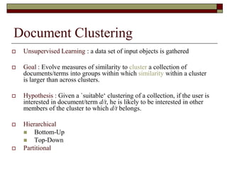 Document Clustering
 Unsupervised Learning : a data set of input objects is gathered
 Goal : Evolve measures of similarity to cluster a collection of
documents/terms into groups within which similarity within a cluster
is larger than across clusters.
 Hypothesis : Given a `suitable„ clustering of a collection, if the user is
interested in document/term d/t, he is likely to be interested in other
members of the cluster to which d/t belongs.
 Hierarchical
 Bottom-Up
 Top-Down
 Partitional
 
