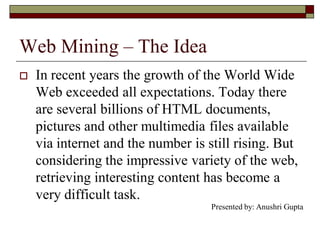 Web Mining – The Idea
 In recent years the growth of the World Wide
Web exceeded all expectations. Today there
are several billions of HTML documents,
pictures and other multimedia files available
via internet and the number is still rising. But
considering the impressive variety of the web,
retrieving interesting content has become a
very difficult task.
Presented by: Anushri Gupta
 