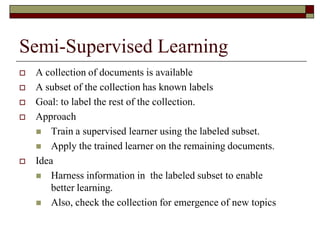 Semi-Supervised Learning
 A collection of documents is available
 A subset of the collection has known labels
 Goal: to label the rest of the collection.
 Approach
 Train a supervised learner using the labeled subset.
 Apply the trained learner on the remaining documents.
 Idea
 Harness information in the labeled subset to enable
better learning.
 Also, check the collection for emergence of new topics
 