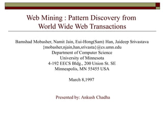Presented by: Ankush Chadha
Web Mining : Pattern Discovery from
World Wide Web Transactions
Bamshad Mobasher, Namit Jain, Eui-Hong(Sam) Han, Jaideep Srivastava
{mobasher,njain,han,srivasta}@cs.umn.edu
Department of Computer Science
University of Minnesota
4-192 EECS Bldg., 200 Union St. SE
Minneapolis, MN 55455 USA
March 8,1997
 
