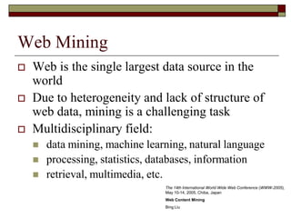 Web Mining
 Web is the single largest data source in the
world
 Due to heterogeneity and lack of structure of
web data, mining is a challenging task
 Multidisciplinary field:
 data mining, machine learning, natural language
 processing, statistics, databases, information
 retrieval, multimedia, etc.
The 14th International World Wide Web Conference (WWW-2005),
May 10-14, 2005, Chiba, Japan
Web Content Mining
Bing Liu
 
