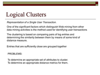 Logical Clusters
Representation of a Single User Transaction.
One of the significant factors which distinguish Web mining from other
data mining activities is the method used for identifying user transactions
The clustering is based on comparing pairs of log entries and
determining the similarity between them by means of some kind of
distance measure.
Entries that are sufficiently close are grouped together
PROBLEMS:
To determine an appropriate set of attributes to cluster.
To determine an appropriate distance metrics for them.
 