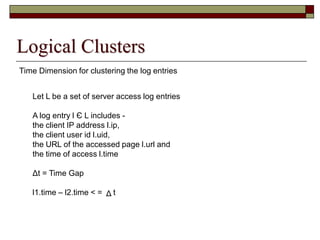 Time Dimension for clustering the log entries
Logical Clusters
Let L be a set of server access log entries
A log entry l Є L includes -
the client IP address l.ip,
the client user id l.uid,
the URL of the accessed page l.url and
the time of access l.time
Δt = Time Gap
l1.time – l2.time < = tΔ
 