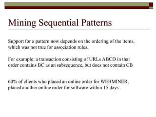 Mining Sequential Patterns
Support for a pattern now depends on the ordering of the items,
which was not true for association rules.
For example: a transaction consisting of URLs ABCD in that
order contains BC as an subsequence, but does not contain CB
60% of clients who placed an online order for WEBMINER,
placed another online order for software within 15 days
 