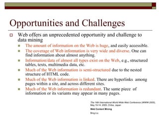 Opportunities and Challenges
 Web offers an unprecedented opportunity and challenge to
data mining
 The amount of information on the Web is huge, and easily accessible.
 The coverage of Web information is very wide and diverse. One can
find information about almost anything.
 Information/data of almost all types exist on the Web, e.g., structured
tables, texts, multimedia data, etc.
 Much of the Web information is semi-structured due to the nested
structure of HTML code.
 Much of the Web information is linked. There are hyperlinks among
pages within a site, and across different sites.
 Much of the Web information is redundant. The same piece of
information or its variants may appear in many pages.
The 14th International World Wide Web Conference (WWW-2005),
May 10-14, 2005, Chiba, Japan
Web Content Mining
Bing Liu
 