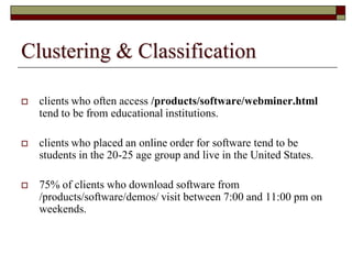 Clustering & Classification
 clients who often access /products/software/webminer.html
tend to be from educational institutions.
 clients who placed an online order for software tend to be
students in the 20-25 age group and live in the United States.
 75% of clients who download software from
/products/software/demos/ visit between 7:00 and 11:00 pm on
weekends.
 