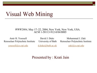 WWW2004, May 17–22, 2004, New York, New York, USA.
ACM 1-58113-912-8/04/0005
Amir H. Youssefi David J. Duke Mohammed J. Zaki
Rensselaer Polytechnic Institute University of Bath Rensselaer Polytechnic Institute
youssefi@cs.rpi.edu d.duke@bath.ac.uk zaki@cs.rpi.edu
Presented by : Krati Jain
Visual Web Mining
 