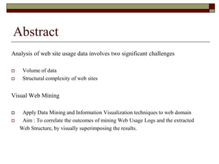Abstract
Analysis of web site usage data involves two significant challenges
 Volume of data
 Structural complexity of web sites
Visual Web Mining
 Apply Data Mining and Information Visualization techniques to web domain
 Aim : To correlate the outcomes of mining Web Usage Logs and the extracted
Web Structure, by visually superimposing the results.
 