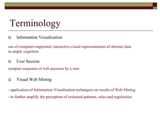 Terminology
 Information Visualization
use of computer-supported, interactive,visual representations of abstract data
to amply cognition
 User Session
compact sequence of web accesses by a user
 Visual Web Mining
- application of Information Visualization techniques on results of Web Mining
- to further amplify the perception of extracted patterns, rules and regularities
 