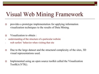  provides a prototype implementation for applying information
visualization techniques to the results of Data Mining.
 Visualization to obtain :
- understanding of the structure of a particular website
- web surfers‟ behavior when visiting that site
 Due to the large dataset and the structural complexity of the sites, 3D
visual representations used.
 Implemented using an open source toolkit called the Visualization
ToolKit (VTK).
Visual Web Mining Framework
 