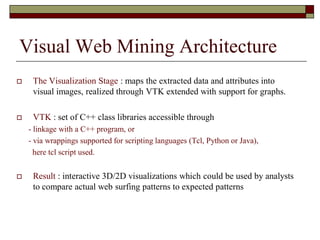 Visual Web Mining Architecture
 The Visualization Stage : maps the extracted data and attributes into
visual images, realized through VTK extended with support for graphs.
 VTK : set of C++ class libraries accessible through
- linkage with a C++ program, or
- via wrappings supported for scripting languages (Tcl, Python or Java),
here tcl script used.
 Result : interactive 3D/2D visualizations which could be used by analysts
to compare actual web surfing patterns to expected patterns
 