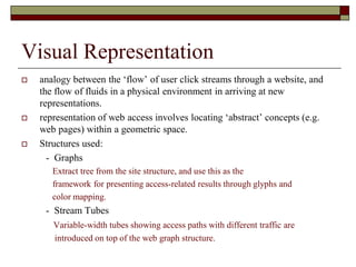 Visual Representation
 analogy between the „flow‟ of user click streams through a website, and
the flow of fluids in a physical environment in arriving at new
representations.
 representation of web access involves locating „abstract‟ concepts (e.g.
web pages) within a geometric space.
 Structures used:
- Graphs
Extract tree from the site structure, and use this as the
framework for presenting access-related results through glyphs and
color mapping.
- Stream Tubes
Variable-width tubes showing access paths with different traffic are
introduced on top of the web graph structure.
 