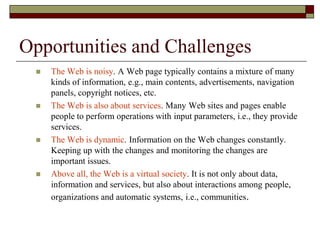 Opportunities and Challenges
 The Web is noisy. A Web page typically contains a mixture of many
kinds of information, e.g., main contents, advertisements, navigation
panels, copyright notices, etc.
 The Web is also about services. Many Web sites and pages enable
people to perform operations with input parameters, i.e., they provide
services.
 The Web is dynamic. Information on the Web changes constantly.
Keeping up with the changes and monitoring the changes are
important issues.
 Above all, the Web is a virtual society. It is not only about data,
information and services, but also about interactions among people,
organizations and automatic systems, i.e., communities.
 