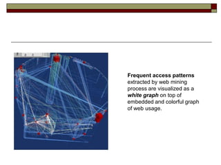 Frequent access patterns
extracted by web mining
process are visualized as a
white graph on top of
embedded and colorful graph
of web usage.
 