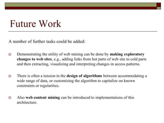 Future Work
A number of further tasks could be added:
 Demonstrating the utility of web mining can be done by making exploratory
changes to web sites, e.g., adding links from hot parts of web site to cold parts
and then extracting, visualizing and interpreting changes in access patterns.
 There is often a tension in the design of algorithms between accommodating a
wide range of data, or customizing the algorithm to capitalize on known
constraints or regularities.
 Also web content mining can be introduced to implementations of this
architecture.
 