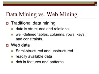 Data Mining vs. Web Mining
 Traditional data mining
 data is structured and relational
 well-defined tables, columns, rows, keys,
and constraints.
 Web data
 Semi-structured and unstructured
 readily available data
 rich in features and patterns
 