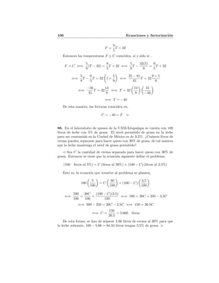 106 Ecuaciones y factorizaci´on
F =
9
5
T + 32
Entonces las temperaturas F y C coinciden, s´ı y s´olo s´ı ,
F = C ⇐⇒
5
9
(T − 32) =
9
5
T + 32 ⇐⇒
5
9
T −
32(5)
9
=
9
5
T + 32
⇐⇒
5
9
T −
9
5
T = 32 1 +
5
9
⇐⇒
25 − 81
45
T = 32
9 + 5
9
⇐⇒
−56
45
T = 32
14
9
⇐⇒ T = 32
14
9
45
−56
⇐⇒ T = −40
De esta manera, las lecturas coinciden en,
C = −40 = F
86. En el laboratorio de quesos de la UAM-Iztapalapa se cuenta con 100
litros de leche con 5% de grasa. El nivel permitido de grasa en la leche
para ser consumida en la Ciudad de M´exico es de 3.5%. ¿Cu´antos litros de
crema pueden separarse para hacer queso con 30% de grasa, de tal manera
que la leche mantenga el nivel de grasa permitido?
Sea C la cantidad de crema separada para hacer queso con 30% de
grasa. Entonces se tiene que la ecuaci´on siguiente deﬁne el problema.
(100 litros al 5%) = C (litros al 30%) + (100 − C) (litros al 3.5%)
Esto es, la ecuaci´on que resuelve al problema se plantea,
100
5
100
= C
30
100
+ (100 − C)
3.5
100
⇐⇒
500
100
=
30C
100
+
(100 − C)(3.5)
100
⇐⇒ 500 = 30C + 350 − 3.5C
⇐⇒ 500 − 350 = 30C − 3.5C ⇐⇒ 150 = 26.5C
⇐⇒ C =
150
26.5
= 5.660 litros
De esta forma, se han de separar 5.66 litros de crema al 30% para que
la leche sobrante, 100 − 5.66 = 94.34 litros tengan 3.5% de grasa.
 