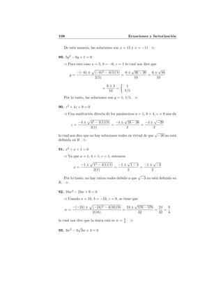 108 Ecuaciones y factorizaci´on
De esta manera, las soluciones son x = 15 y x = −11
89. 5y2
− 6y + 1 = 0
Para este caso a = 5, b = −6, c = 1 lo cual nos dice que
y =
−(−6) ± (−6)2 − 4(5)(1)
2(5)
=
6 ±
√
36 − 20
10
=
6 ±
√
16
10
=
6 ± 4
10
=
1
1/5
Por lo tanto, las soluciones son y = 1, 1/5.
90. z2
+ 4z + 9 = 0
Una sustituci´on directa de los par´ametros a = 1, b = 4, c = 9 nos da
z =
−4 ± 42 − 4(1)(9)
2(1)
=
−4 ±
√
16 − 36
2
=
−4 ±
√
−20
2
lo cual nos dice que no hay soluciones reales en virtud de que
√
−20 no est´a
deﬁnida en R .
91. x2
+ x + 1 = 0
Ya que a = 1, b = 1, c = 1, entonces
x =
−1 ± 12 − 4(1)(1)
2(1)
=
−1 ±
√
1 − 4
2
=
−1 ±
√
−3
2
Por lo tanto, no hay ra´ıces reales debido a que
√
−3 no est´a deﬁnido en
R.
92. 16w2
− 24w + 9 = 0
Usando a = 16, b = −24, c = 9, se tiene que
w =
−(−24) ± (−24)2 − 4(16)(9)
2(16)
=
24 ±
√
576 − 576
32
=
24
32
=
3
4
lo cual nos dice que la ´unica ra´ız es w = 3
4 .
93. 3w2
− 4
√
3w + 4 = 0
 