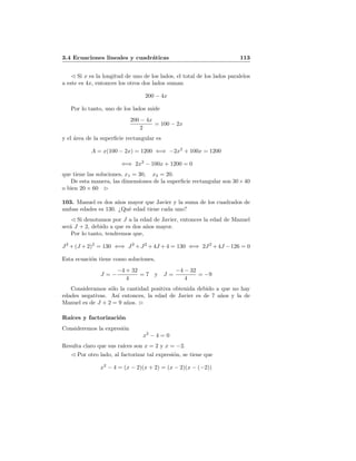 3.4 Ecuaciones lineales y cuadr´aticas 113
Si x es la longitud de uno de los lados, el total de los lados paralelos
a este es 4x, entonces los otros dos lados suman
200 − 4x
Por lo tanto, uno de los lados mide
200 − 4x
2
= 100 − 2x
y el ´area de la superﬁcie rectangular es
A = x(100 − 2x) = 1200 ⇐⇒ −2x2
+ 100x = 1200
⇐⇒ 2x2
− 100x + 1200 = 0
que tiene las soluciones, x1 = 30, x2 = 20.
De esta manera, las dimensiones de la superﬁcie rectangular son 30×40
o bien 20 × 60
103. Manuel es dos a˜nos mayor que Javier y la suma de los cuadrados de
ambas edades es 130. ¿Qu´e edad tiene cada uno?
Si denotamos por J a la edad de Javier, entonces la edad de Manuel
ser´a J + 2, debido a que es dos a˜nos mayor.
Por lo tanto, tendremos que,
J2
+(J +2)2
= 130 ⇐⇒ J2
+J2
+4J +4 = 130 ⇐⇒ 2J2
+4J −126 = 0
Esta ecuaci´on tiene como soluciones,
J = −
−4 + 32
4
= 7 y J =
−4 − 32
4
= −9
Consideramos s´olo la cantidad positiva obtenida debido a que no hay
edades negativas. As´ı entonces, la edad de Javier es de 7 a˜nos y la de
Manuel es de J + 2 = 9 a˜nos.
Ra´ıces y factorizaci´on
Consideremos la expresi´on
x2
− 4 = 0
Resulta claro que sus ra´ıces son x = 2 y x = −2.
Por otro lado, al factorizar tal expresi´on, se tiene que
x2
− 4 = (x − 2)(x + 2) = (x − 2)(x − (−2))
 