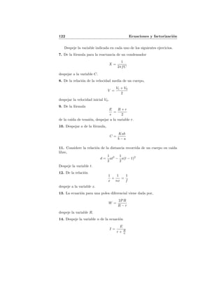 122 Ecuaciones y factorizaci´on
Despeje la variable indicada en cada uno de los siguientes ejercicios.
7. De la f´ormula para la reactancia de un condensador
X =
1
2πfC
despejar a la variable C.
8. De la relaci´on de la velocidad media de un cuerpo,
V =
Vt + V0
2
despejar la velocidad inicial V0.
9. De la f´ormula
E
e
=
R + r
2
de la ca´ıda de tensi´on, despejar a la variable r.
10. Despejar a de la f´ormula,
C =
Kab
b − a
11. Considere la relaci´on de la distancia recorrida de un cuerpo en ca´ıda
libre,
d =
1
2
at2
−
1
2
a(t − 1)2
Despeje la variable t.
12. De la relaci´on
1
x
+
1
nx
=
1
f
despeje a la variable x.
13. La ecuaci´on para una polea diferencial viene dada por,
W =
2PR
R − r
despeje la variable R.
14. Despeje la variable n de la ecuaci´on
I =
E
r + R
n
 