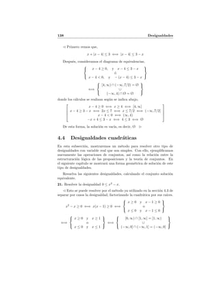 138 Desigualdades
Primero vemos que,
x + |x − 4| ≤ 3 ⇐⇒ |x − 4| ≤ 3 − x
Despu´es, consideramos el diagrama de equivalencias,



x − 4 ≥ 0, y x − 4 ≤ 3 − x
´o
x − 4 < 0, y − (x − 4) ≤ 3 − x



⇐⇒



[4, ∞) ∩ (−∞, 7/2) = Ø
∪
(−∞, 4) ∩ Ø = Ø



donde los c´alculos se realizan seg´un se indica abajo,




x − 4 ≥ 0 ⇐⇒ x ≥ 4 ⇐⇒ [4, ∞]
x − 4 ≥ 3 − x ⇐⇒ 2x ≤ 7 ⇐⇒ x ≤ 7/2 ⇐⇒ (−∞, 7/2]
x − 4 < 0 ⇐⇒ (∞, 4)
−x + 4 ≤ 3 − x ⇐⇒ 4 ≤ 3 ⇐⇒ Ø




De esta forma, la soluci´on es vac´ıa, es decir, Ø
4.4 Desigualdades cuadr´aticas
En esta subsecci´on, mostraremos un m´etodo para resolver otro tipo de
desigualdades con variable real que son simples. Con ello, ejempliﬁcamos
nuevamente las operaciones de conjuntos, as´ı como la relaci´on entre la
estructuraci´on l´ogica de las proposiciones y la teor´ıa de conjuntos. En
el siguiente cap´ıtulo se mostrar´a una forma geom´etrica de soluci´on de este
tipo de desigualdades.
Resuelva las siguientes desigualdades, calculando el conjunto soluci´on
equivalente.
21. Resolver la desigualdad 0 ≤ x2
− x.
Esto se puede resolver por el m´etodo ya utilizado en la secci´on 4.3 de
separar por casos la desigualdad, factorizando la cuadr´atica por sus ra´ıces.
x2
− x ≥ 0 ⇐⇒ x(x − 1) ≥ 0 ⇐⇒



x ≥ 0 y x − 1 ≥ 0
o
x ≤ 0 y x − 1 ≤ 0



⇐⇒



x ≥ 0 y x ≥ 1
o
x ≤ 0 y x ≤ 1



⇐⇒



[0, ∞) ∩ [1, ∞] = [1, ∞)
∪
(−∞, 0] ∩ (−∞, 1] = (−∞, 0]



 