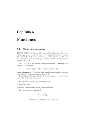Cap´ıtulo 5
Funciones
5.1 Conceptos generales
DEFINICI´ON. Una funci´on del conjunto D en el conjunto Y , es una
relaci´on que asocia a cada elemento x del conjunto D un ´unico elemento
del conjunto Y . Si f es una funci´on de D en Y , deﬁnimos f : D → Y .
Si al elemento x ∈ D la funci´on f le asocia el elemento y ∈ Y , entonces
deﬁnimos f(x) = y.
Si f : D → Y es una funci´on entonces llamamos a D dominio de la
funci´on f, y al conjunto
Im(f) = {y ∈ Y | f(x) = y para alg´un x ∈ D}
rango o imagen de f. En este trabajo estudiaremos solamente funciones
cuyo dominio e imagen son subconjuntos de R.
Por ejemplo el dominio e imagen de la funci´on f(x) = x2
son los con-
juntos R y [0, ∞) respectivamente.
Es importante recordar que no est´a permitido,
i. Dividir por cero.
ii. Extraer ra´ıces de orden par de n´umero negativos.
De i. se sigue que el dominio de
f(x) =
2
x − 1
es
D = {x | x = 1} = R  {1} = (−∞, 1) ∪ (1, ∞)
 