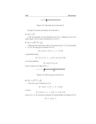 148 Funciones
7
Figura 5.5: Intervalo para el ejercicio 3.
La ﬁgua 5.5 ilustra al dominio de la funci´on
4. f(x) = 3
√
x
En esta funci´on no hay divisiones por cero y adem´as la ra´ız es de
orden impar. Por lo tanto el dominio de f es R.
5. h(x) =
√
2x − 6 + 3x
x−5
Existen dos restricciones sobre h, la primera es 2x−6 ≥ 0 y la segunda
x − 5 = 0. De aqu´ı que el dominio de h es,
D = {x | 2x − 6 ≥ 0 y x − 5 = 0}
o equivalentemente,
D = {x | x ≥ 3 y x = 5} = [3, +∞)  {5}
o en otras palabras,
D = [3, 5) ∪ (5, +∞)
como se ilustra en la ﬁgura 5.6.
3 5
Figura 5.6: Intervalo para el ejercicio 5.
6. f(x) =
√
2 − x + 3x
4−x
En este caso el dominio de f es
D = {x| 2 − x ≥ 0 y 4 − x = 0}
es decir,
D = {x| 2 ≥ x y x = 4} = (−∞, 2]  {4}
como 4 ∈ (−∞, 2], entonces el dominio D, representado en la ﬁgura 5.7, es
D = (−∞, 2]
 