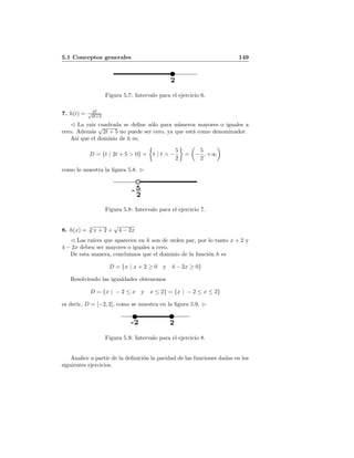 5.1 Conceptos generales 149
2
Figura 5.7: Intervalo para el ejercicio 6.
7. h(t) = 27√
2t+5
La ra´ız cuadrada se deﬁne s´olo para n´umeros mayores o iguales a
cero. Adem´as
√
2t + 5 no puede ser cero, ya que est´a como denominador.
As´ı que el dominio de h es,
D = {t | 2t + 5 > 0} = t | t > −
5
2
= −
5
2
, +∞
como lo muestra la ﬁgura 5.8.
5
2
-
Figura 5.8: Intervalo para el ejercicio 7.
8. h(x) = 6
√
x + 2 +
√
4 − 2x
Las ra´ıces que aparecen en h son de orden par, por lo tanto x + 2 y
4 − 2x deben ser mayores o iguales a cero.
De esta manera, concluimos que el dominio de la funci´on h es
D = {x | x + 2 ≥ 0 y 4 − 2x ≥ 0}
Resolviendo las igualdades obtenemos
D = {x | − 2 ≤ x y x ≤ 2} = {x | − 2 ≤ x ≤ 2}
es decir, D = [−2, 2], como se muestra en la ﬁgura 5.9.
-2 2
Figura 5.9: Intervalo para el ejercicio 8.
Analice a partir de la deﬁnici´on la paridad de las funciones dadas en los
siguientes ejercicios.
 
