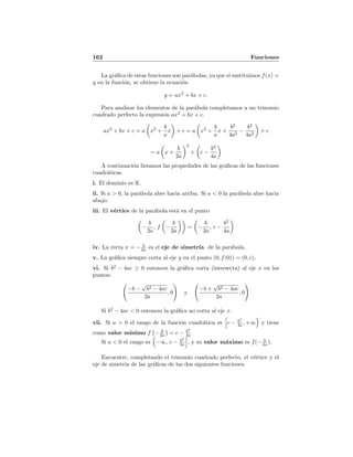 162 Funciones
La gr´aﬁca de estas funciones son par´abolas, ya que si sustituimos f(x) =
y en la funci´on, se obtiene la ecuaci´on
y = ax2
+ bx + c.
Para analizar los elementos de la par´abola completamos a un trinomio
cuadrado perfecto la expresi´on ax2
+ bx + c.
ax2
+ bx + c = a x2
+
b
a
x + c = a x2
+
b
a
x +
b2
4a2
−
b2
4a2
+ c
= a x +
b
2a
2
+ c −
b2
4a
A continuaci´on listamos las propiedades de las gr´aﬁcas de las funciones
cuadr´aticas.
i. El dominio es R.
ii. Si a > 0, la par´abola abre hacia arriba. Si a < 0 la par´abola abre hacia
abajo.
iii. El v´ertice de la par´abola est´a en el punto
−
b
2a
, f −
b
2a
= −
b
2a
, c −
b2
4a
iv. La recta x = − b
2a es el eje de simetr´ıa de la par´abola.
v. La gr´aﬁca siempre corta al eje y en el punto (0, f(0)) = (0, c).
vi. Si b2
− 4ac ≥ 0 entonces la gr´aﬁca corta (intersecta) al eje x en los
puntos:
−b −
√
b2 − 4ac
2a
, 0 y
−b +
√
b2 − 4ac
2a
, 0
Si b2
− 4ac < 0 entonces la gr´aﬁca no corta al eje x.
vii. Si a > 0 el rango de la funci´on cuadr´atica es c − b2
4a , +∞ y tiene
como valor m´ınimo f − b
2a = c − b2
4a
Si a < 0 el rango es −∞, c − b2
2a , y su valor m´aximo es f(− b
2a ).
Encuentre, completando el trinomio cuadrado perfecto, el v´ertice y el
eje de simetr´ıa de las gr´aﬁcas de las dos siguientes funciones.
 