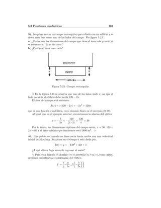 5.3 Funciones cuadr´aticas 169
39. Se quiere cercar un campo rectangular que colinda con un ediﬁcio y se
desea usar ´este como uno de los lados del campo. Ver ﬁgura 5.23.
a. ¿Cu´ales son las dimensiones del campo que tiene el ´area m´as grande, si
se cuenta con 120 m de cerca?
b. ¿Cu´al es el ´area encerrada?
EDIFICIO
CAMPOx x
120-2x
Figura 5.23: Campo rectangular.
En la ﬁgura 5.23 se observa que uno de los lados mide x, as´ı que el
lado paralelo al ediﬁcio debe medir 120 − 2x.
El ´area del campo ser´a entonces,
A(x) = x(120 − 2x) = −2x2
+ 120x
que es una funci´on cuadr´atica, cuyo dominio f´ısico es el intervalo (0, 60).
Al igual que en el ejemplo anterior, encontramos la abscisa del v´ertice
x = −
b
2a
= −
120
2(−2)
=
120
4
= 30
Por lo tanto, las dimensiones ´optimas del campo ser´an, x = 30, 120 −
2x = 60 y el ´area m´axima que tendremos ser´a 1800 m2
.
40. Una pelota es lanzada en l´ınea recta hacia arriba con una velocidad
inicial de 25 m/seg. Su altura en el tiempo t est´a dada por,
f(t) = y = −4.9t2
+ 25t + 4
¿A qu´e altura llega antes de regresar al suelo?
Para esta funci´on el dominio es el intervalo [0, +∞) y, como antes,
debemos encontrar las coordenadas del v´ertice,
V = −
b
2a
, f −
b
2a
 