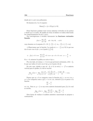 184 Funciones
donde p(x) y q(x) son polinomios.
El dominio de f es el conjunto
Dom(f) = {x ∈ R| q(x) = 0}
Estas funciones podr´ıan tener rectas as´ıntotas verticales en los puntos
x donde q(x) se anula. El an´alisis de ´estas al inﬁnito se realiza observando
los comportamientos de p(x) y q(x).
Nos restringiremos a estudiar ´unicamente las funciones racionales
lineales
f(x) =
ax + b
cx + d
, ad − bc = 0, c = 0
cuyo dominio es el conjunto D = R  −d
c = −∞, −d
c ∪ −d
c , +∞ .
Observamos que la funci´on f se anula si x = − b
a (a = 0) lo que nos
da el corte con el eje x, en el punto −b
a , 0 .
f(x) = 0 ⇐⇒
ax + b
cx + d
= 0 ⇐⇒ ax + b = 0 ⇐⇒ x = −
b
a
Si a = 0, entonces la gr´aﬁca no corta el eje x.
Por otro lado, al evaluar x = 0, si es que pertenece al dominio, f(0) = b
d ,
lo que nos indica el corte con el eje y en el punto 0, b
d .
En este caso, debido a que ad − bc = 0, la recta x = −d
c es as´ıntota
vertical para la gr´aﬁca, lo cual se escribe,
lim
x→− d
c
f(x) = lim
x→ −d
c
ax + b
cx + d
=
a −d
c + b
c −d
c + d
=
−1
c
ad − bc
0
→ ±∞
Puesto que ax + b se comporta como la funci´on p(x) = ax en ±∞ y
cx + d se comporta como a q(x) = cx en ±∞, entonces f(x) se parece a la
funci´on
ax
cx
=
a
c
en ±∞. Esto es, y = a
c es una recta as´ıntota horizontal para f(x) lo cual
se escribe,
lim
x→±∞
f(x) = lim
x→±∞
ax + b
cx + d
= lim
x→±∞
ax
cx
=
a
c
Otra forma de realizar el an´alisis asint´otico mencionado se propone a
continuaci´on.
 