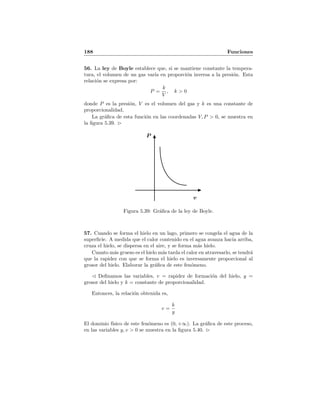 188 Funciones
56. La ley de Boyle establece que, si se mantiene constante la tempera-
tura, el volumen de un gas var´ıa en proporci´on inversa a la presi´on. Esta
relaci´on se expresa por:
P =
k
V
, k > 0
donde P es la presi´on, V es el volumen del gas y k es una constante de
proporcionalidad.
La gr´aﬁca de esta funci´on en las coordenadas V, P > 0, se muestra en
la ﬁgura 5.39.
P
v
Figura 5.39: Gr´aﬁca de la ley de Boyle.
57. Cuando se forma el hielo en un lago, primero se congela el agua de la
superﬁcie. A medida que el calor contenido en el agua avanza hacia arriba,
cruza el hielo, se dispersa en el aire, y se forma m´as hielo.
Cuanto m´as grueso es el hielo m´as tarda el calor en atravesarlo, se tendr´a
que la rapidez con que se forma el hielo es inversamente proporcional al
grosor del hielo. Elaborar la gr´aﬁca de este fen´omeno.
Deﬁnamos las variables, v = rapidez de formaci´on del hielo, y =
grosor del hielo y k = constante de proporcionalidad.
Entonces, la relaci´on obtenida es,
v =
k
y
El dominio f´ısico de este fen´omeno es (0, +∞). La gr´aﬁca de este proceso,
en las variables y, v > 0 se muestra en la ﬁgura 5.40.
 