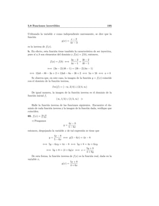 5.8 Funciones invertibles 195
Utilizando la variable x como independiente nuevamente, se dice que la
funci´on
g(x) =
x − 2
4x − 3
es la inversa de f(x).
b. En efecto, esta funci´on tiene tambi´en la caracter´ıstica de ser inyectiva,
pues s´ı a, b son elementos del dominio y f(a) = f(b), entonces,
f(a) = f(b) ⇐⇒
3a − 2
4a − 1
=
3b − 2
4b − 1
⇐⇒ (3a − 2)(4b − 1) = (3b − 2)(4a − 1)
⇐⇒ 12ab − 8b − 3a + 2 = 12ab − 8a − 3b + 2 ⇐⇒ 5a = 5b ⇐⇒ a = b
Se observa que, en este caso, la imagen de la funci´on y = f(x) coincide
con el dominio de la funci´on inversa,
Im(f) = (−∞, 3/4) ∪ (3/4, ∞)
De igual manera, la imagen de la funci´on inversa es el dominio de la
funci´on inicial f,
(∞, 1/4) ∪ (1/4, ∞)
Halle la funci´on inversa de las funciones siguientes. Encuentre el do-
minio de cada funci´on inversa y la imagen de la funci´on dada, veriﬁque que
coinciden.
69. f(x) = 4x−8
5−6x
Pongamos
y =
4x − 8
5 − 6x
entonces, despejando la variable x de tal expresi´on se tiene que
y =
4x − 8
5 − 6x
⇐⇒ y(5 − 6x) = 4x − 8
⇐⇒ 5y − 6xy = 4x − 8 ⇐⇒ 5y + 8 = 4x + 6xy
⇐⇒ 5y + 8 = (4 + 6y)x ⇐⇒ x =
5y + 8
4 + 6y
De esta forma, la funci´on inversa de f(x) es la funci´on real, dada en la
variable x,
g(x) =
5x + 8
4 + 6x
 