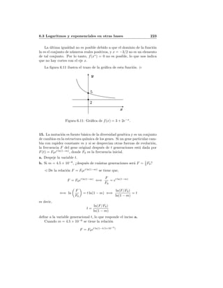6.3 Logaritmos y exponenciales en otras bases 223
La ´ultima igualdad no es posible debido a que el dominio de la funci´on
ln es el conjunto de n´umeros reales positivos, y x = −3/2 no es un elemento
de tal conjunto. Por lo tanto, f(x∗
) = 0 no es posible, lo que nos indica
que no hay cortes con el eje x.
La ﬁgura 6.11 ilustra el trazo de la gr´aﬁca de esta funci´on.
y
x
2
5
Figura 6.11: Gr´aﬁca de f(x) = 3 + 2e−x
.
15. La mutaci´on es fuente b´asica de la diversidad gen´etica y es un conjunto
de cambios en la estructura qu´ımica de los genes. Si un gene particular cam-
bia con rapidez constante m y si se desprecian otras fuerzas de evoluci´on,
la frecuencia F del gene original despu´es de t generaciones est´a dada por
F(t) = F0et ln(1−m)
, donde F0 es la frecuencia inicial.
a. Despeje la variable t.
b. Si m = 4.5 × 10−6
, ¿despu´es de cu´antas generaciones ser´a F = 1
3 F0?
De la relaci´on F = F0et ln(1−m)
se tiene que,
F = F0et ln(1−m)
⇐⇒
F
F0
= et ln(1−m)
⇐⇒ ln
F
F0
= t ln(1 − m) ⇐⇒
ln(F/F0)
ln(1 − m)
= t
es decir,
t =
ln(F/F0)
ln(1 − m)
deﬁne a la variable generacional t, lo que responde el inciso a.
Cuando m = 4.5 × 10−6
se tiene la relaci´on
F = F0et ln(1−4.5×10−6
)
 