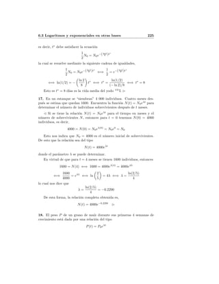6.3 Logaritmos y exponenciales en otras bases 225
es decir, t∗
debe satisfacer la ecuaci´on
1
2
N0 = N0e−(ln 2
8 )t∗
la cual se resuelve mediante la siguiente cadena de igualdades,
1
2
N0 = N0e−(ln 2
8 )t∗
⇐⇒
1
2
= e−(ln 2
8 )t∗
⇐⇒ ln(1/2) = −
ln 2
8
t∗
⇐⇒ t∗
=
ln(1/2)
(− ln 2)/8
⇐⇒ t∗
= 8
Esto es t∗
= 8 d´ıas es la vida media del yodo 131
I.
17. En un estanque se “siembran” 4 000 individuos. Cuatro meses des-
pu´es se estima que quedan 1600. Encuentra la funci´on N(t) = N0eλt
para
determinar el n´umero de individuos sobrevivientes despu´es de t meses.
Si se tiene la relaci´on N(t) = N0eλt
para el tiempo en meses y el
n´umero de sobrevivientes N, entonces para t = 0 tenemos N(0) = 4000
individuos, es decir,
4000 = N(0) = N0eλ(0)
= N0e0
= N0
Esto nos indica que N0 = 4000 es el n´umero inicial de sobrevivientes.
De esto que la relaci´on sea del tipo
N(t) = 4000eλt
donde el par´ametro λ se puede determinar.
En virtud de que para t = 4 meses se tienen 1600 individuos, entonces
1600 = N(4) ⇐⇒ 1600 = 4000eλ(4)
= 4000e4λ
⇐⇒
1600
4000
= e4λ
⇐⇒ ln
2
5
= 4λ ⇐⇒ λ =
ln(2/5)
4
lo cual nos dice que
λ =
ln(2/5)
4
= −0.2290
De esta forma, la relaci´on completa obtenida es,
N(t) = 4000e−0.229t
18. El peso P de un grano de ma´ız durante sus primeras 4 semanas de
crecimiento est´a dada por una relaci´on del tipo
P(t) = P0eλt
 