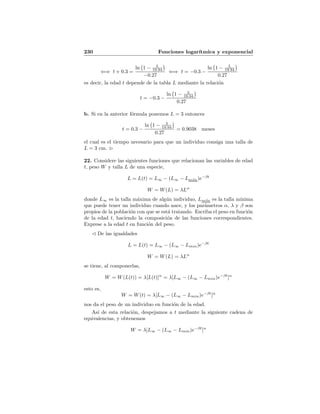 230 Funciones logar´ıtmica y exponencial
⇐⇒ t + 0.3 =
ln 1 − L
19.94
−0.27
⇐⇒ t = −0.3 −
ln 1 − L
19.94
0.27
es decir, la edad t depende de la tabla L mediante la relaci´on
t = −0.3 −
ln 1 − L
19.94
0.27
b. Si en la anterior f´ormula ponemos L = 3 entonces
t = 0.3 −
ln 1 − 3
19.94
0.27
= 0.9038 meses
el cual es el tiempo necesario para que un individuo consiga una talla de
L = 3 cm.
22. Considere las siguientes funciones que relacionan las variables de edad
t, peso W y talla L de una especie,
L = L(t) = L∞ − (L∞ − Lm´ın)e−βt
W = W(L) = λLα
donde L∞ es la talla m´axima de alg´un individuo, Lm´ın es la talla m´ınima
que puede tener un individuo cuando nace, y los par´ametros α, λ y β son
propios de la poblaci´on con que se est´a tratando. Escriba el peso en funci´on
de la edad t, haciendo la composici´on de las funciones correspondientes.
Exprese a la edad t en funci´on del peso.
De las igualdades
L = L(t) = L∞ − (L∞ − Lmin)e−βt
W = W(L) = λLα
se tiene, al componerlas,
W = W(L(t)) = λ[L(t)]α
= λ[L∞ − (L∞ − Lmin)e−βt
]α
esto es,
W = W(t) = λ[L∞ − (L∞ − Lmin)e−βt
]α
nos da el peso de un individuo en funci´on de la edad.
As´ı de esta relaci´on, despejamos a t mediante la siguiente cadena de
equivalencias, y obtenemos
W = λ[L∞ − (L∞ − Lmin)e−βt
]α
 