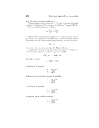 232 Funciones logar´ıtmica y exponencial
para el segundo conjunto de condiciones.
Usemos unidades de tal forma que P y T est´en expresadas en escalas
absolutas. Com´unmente, P se expresa en atm´osferas, y T en grados Kelvin.
De las ecuaciones anteriores se obtiene,
λ =
P1V1
T1
=
P2V2
T2
Para expresar la relaci´on entre la presi´on y el volumen de una masa de
gas durante una comprensi´on o una expansi´on, omitiendo posibles cambios
de temperatura, por consideraciones termodin´amicas se tiene la relaci´on
PV n
= c
donde n y c son constantes que dependen del gas utilizado.
An´alogamente al proceso anterior, para una pareja de condiciones en
una misma masa. En estas condiciones, podemos escribir
P1V n
1 = c y P2V n
2 = c
de donde se obtiene
c = P1V n
1 = P2V n
2
a. Demostrar la igualdad
T1
T2
=
V2
V1
n−1
b. Demostrar que tambi´en se cumple la igualdad
V2
V1
=
T1
T2
1
n−1
c. Demostrar la igualdad
T1
T2
=
P1
P2
n−1
n
d. Concluir que se cumple la igualdad
P1
P2
=
T1
T2
n
n−1
 