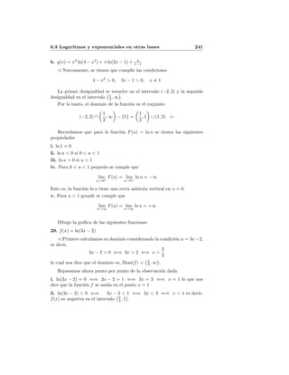 6.3 Logaritmos y exponenciales en otras bases 241
b. g(x) = x3
ln(4 − x2
) + x ln(2x − 1) + 4
x−1
Nuevamente, se tienen que cumplir las condiciones
4 − x2
> 0, 2x − 1 > 0, x = 1
La primer desigualdad se resuelve en el intervalo (−2, 2) y la segunda
desigualdad en el intervalo 1
2 , ∞ .
Por lo tanto, el dominio de la funci´on es el conjunto
(−2, 2) ∩
1
2
, ∞ − {1} =
1
2
, 1 ∪ (1, 2)
Recordamos que para la funci´on F(u) = ln u se tienen las siguientes
propiedades
i. ln 1 = 0
ii. ln u < 0 si 0 < u < 1
iii. ln u > 0 si u > 1
iv. Para 0 < u < 1 peque˜no se cumple que
lim
u→0+
F(u) = lim
u→0+
ln u = −∞
Esto es, la funci´on ln u tiene una recta as´ıntota vertical en u = 0.
v. Para u > 1 grande se cumple que
lim
u→∞
F(u) = lim
u→∞
ln u = +∞
Dibuje la gr´aﬁca de las siguientes funciones.
29. f(x) = ln(3x − 2)
Primero calculamos su dominio considerando la condici´on u = 3x−2,
es decir,
3x − 2 > 0 ⇐⇒ 3x > 2 ⇐⇒ x >
2
3
lo cual nos dice que el dominio es, Dom(f) = 2
3 , ∞ .
Repasamos ahora punto por punto de la observaci´on dada.
i. ln(3x − 2) = 0 ⇐⇒ 3x − 2 = 1 ⇐⇒ 3x = 3 ⇐⇒ x = 1 lo que nos
dice que la funci´on f se anula en el punto x = 1
ii. ln(3x − 2) < 0 ⇐⇒ 3x − 2 < 1 ⇐⇒ 3x < 3 ⇐⇒ x < 1 es decir,
f(x) es negativa en el intervalo 2
3 , 1 .
 