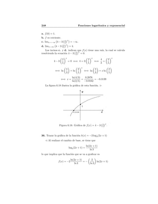 248 Funciones logar´ıtmica y exponencial
a. f(0) = 1.
b. f es creciente.
c. limx→−∞ 4 − 3 2
5
x
= −∞.
d. limx→∞ 4 − 3 2
5
x
= 4.
Los incisos c. y d. indican que f(x) tiene una ra´ız, la cual se calcula
resolviendo la ecuaci´on 4 − 3 2
5
x
= 0.
4 − 3
2
5
x
= 0 ⇐⇒ 4 = 3
2
5
x
⇐⇒
4
3
=
2
5
x
⇐⇒ ln
4
3
= ln
2
5
x
⇐⇒ ln
4
3
= x ln
2
5
⇐⇒ x =
ln(4/3)
ln(2/5)
=
0.2876
−0.9162
= −0.3139
La ﬁgura 6.18 ilustra la gr´aﬁca de esta funci´on.
y
x
1
-0.3139
Figura 6.18: Gr´aﬁca de f(x) = 4 − 3 2
5
x
.
36. Trazar la gr´aﬁca de la funci´on h(x) = −2 log3(2x + 1)
Al realizar el cambio de base, se tiene que
log3(2x + 1) =
ln(2x + 1)
ln 3
lo que implica que la funci´on que se va a graﬁcar es
f(x) = −2
ln(2x + 1)
ln 3
= −
2
ln 3
ln(2x + 1)
 