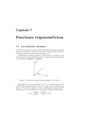 Cap´ıtulo 7
Funciones trigonom´etricas
7.1 Las funciones circulares
Una recta que pasa por el origen est´a determinada por el ´angulo que forma
con el eje x, es decir, se obtiene al rotar el eje x tomando como v´ertice de
rotaci´on al origen, como se muestra en la ﬁgura 7.1.
Consideramos al ´angulo formado θ como positivo, si rotamos en di-
recci´on contraria a las manecillas del reloj. La medida de los ´angulos puede
ser expresada en radianes o en grados.
y
x
θ
Figura 7.1: Rectas por origen formando ´angulos θ con el eje x.
El per´ımetro de un c´ırculo de radio 1 es P = 2π. Cada ´angulo entre 0o
y 360o
deﬁne una longitud de arco en este c´ırculo, como se muestra en la
ﬁgura 7.1. Una vuelta completa, es decir, considerando un ´angulo de 360o
corresponde a 2π rad (radianes). De aqu´ı que se cumplan las igualdades,
1 rad =
360
2π
o
=
180
π
o
≈ 57.3o
 