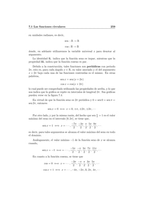7.1 Las funciones circulares 259
en unidades radianes, es decir,
sen : R → R
cos : R → R
donde, en adelante utilizaremos la variable universal x para denotar al
argumento.
La identidad ii. indica que la funci´on seno es impar, mientras que la
propiedad iii. indica que la funci´on coseno es par.
Debido a la construcci´on, tales funciones son peri´odicas con periodo
2π, esto es, para cada ´angulo x ∈ R, su valor asociado y el del argumento
x + 2π bajo cada una de las funciones contruidas es el mismo. En otras
palabras,
sen x = sen (x + 2π)
cos x = cos(x + 2π)
lo cual puede ser comprobado utilizando las propiedades de arriba, y lo que
nos indica que la gr´aﬁca se repite en intervalos de longitud 2π. Sus gr´aﬁcas
pueden verse en la ﬁgura 7.4.
En virtud de que la funci´on seno es 2π peri´odica y 0 = sen 0 = sen π =
sen 2π, entonces
sen x = 0 ⇐⇒ x = 0, ±π, ±2π, ±3π, · · ·
Por otro lado, y por la misma raz´on, del hecho que sen π
2 = 1 es el valor
m´aximo del seno en el intervalo [0, 2π], se tiene que,
sen x = 1 ⇐⇒ x = · · · ,
−7π
2
,
−3π
2
,
π
2
,
5π
2
,
9π
2
, · · ·
es decir, para tales argumentos se alcanza el valor m´aximo del seno en todo
el dominio.
An´alogamente, el valor m´ınimo −1 de la funci´on seno de x se alcanza
cuando,
sen x = −1 ⇐⇒ = · · · ,
−5π
2
,
−π
2
,
3π
2
,
7π
2
,
11π
2
, · · ·
En cuanto a la funci´on coseno, se tiene que
cos = 0 ⇐⇒ x = · · · ,
−3π
2
,
−π
2
,
π
2
,
3π
2
,
5π
2
, · · ·
cos x = 1 ⇐⇒ x = · · · , −4π, −2π, 0, 2π, 4π, · · ·
 