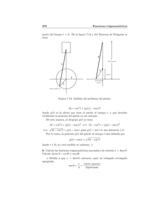 276 Funciones trigonom´etricas
partir del tiempo t = 0. De la ﬁgura 7.13 y del Teorema de Pit´agoras se
tiene
1
1
1
4
4
(cos t,sen t)
cos t
sen t
y(t)-cos t
Figura 7.13: An´alisis del problema del pist´on.
16 = cos2
t + (y(t)) − sen t)2
donde y(t) es la altura que tiene el pist´on al tiempo t, y que describe
totalmente la posici´on del pist´on en ese instante.
De esta manera, al despejar y(t) se tiene
16 = cos2
t + (y(t) − sen t)2
⇐⇒ 16 − cos2
t = (y(t) − sen t)2
⇐⇒
√
16 − cos2 t = y(t) − sen t, pues y(t) − sen t es una distancia ≥ 0.
Por lo tanto, la posici´on y(t) del pist´on al tiempo t est´a deﬁnida por
y(t) = sen t + 16 − cos2 t
donde t ∈ [0, ∞) est´a medido en radianes.
9. Calcule las funciones trigonom´etricas asociadas a la relaci´on x = 3sen θ.
Calcule ln(csc θ − cot θ) y sen 2θ.
Debido a que x = 3sen θ, entonces, para un tri´angulo rect´angulo
apropiado,
sen θ =
x
3
=
cateto opuesto
hipotenusa
 