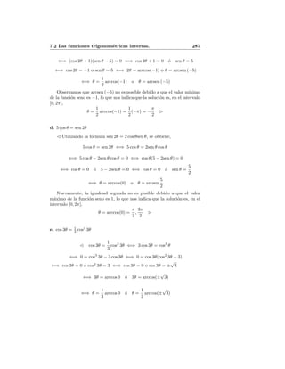 7.2 Las funciones trigonom´etricas inversas. 287
⇐⇒ (cos 2θ + 1)(sen θ − 5) = 0 ⇐⇒ cos 2θ + 1 = 0 ´o sen θ = 5
⇐⇒ cos 2θ = −1 o sen θ = 5 ⇐⇒ 2θ = arccos(−1) o θ = arcsen (−5)
⇐⇒ θ =
1
2
arccos(−1) o θ = arcsen (−5)
Observamos que arcsen (−5) no es posible debido a que el valor m´ınimo
de la funci´on seno es −1, lo que nos indica que la soluci´on es, en el intervalo
[0, 2π],
θ =
1
2
arccos(−1) =
1
2
(−π) = −
π
2
d. 5 cos θ = sen 2θ
Utilizando la f´ormula sen 2θ = 2 cos θsen θ, se obtiene,
5 cos θ = sen 2θ ⇐⇒ 5 cos θ = 2sen θ cos θ
⇐⇒ 5 cos θ − 2sen θ cos θ = 0 ⇐⇒ cos θ(5 − 2sen θ) = 0
⇐⇒ cos θ = 0 ´o 5 − 2sen θ = 0 ⇐⇒ cos θ = 0 ´o sen θ =
5
2
⇐⇒ θ = arccos(0) o θ = arcsen
5
2
Nuevamente, la igualdad segunda no es posible debido a que el valor
m´aximo de la funci´on seno es 1, lo que nos indica que la soluci´on es, en el
intervalo [0, 2π],
θ = arccos(0) =
π
2
,
3π
2
e. cos 3θ = 1
3 cos3
3θ
cos 3θ =
1
3
cos3
3θ ⇐⇒ 3 cos 3θ = cos3
θ
⇐⇒ 0 = cos3
3θ − 3 cos 3θ ⇐⇒ 0 = cos 3θ(cos2
3θ − 3)
⇐⇒ cos 3θ = 0 o cos2
3θ = 3 ⇐⇒ cos 3θ = 0 o cos 3θ = ±
√
3
⇐⇒ 3θ = arccos 0 ´o 3θ = arccos(±
√
3)
⇐⇒ θ =
1
3
arccos 0 ´o θ =
1
3
arccos(±
√
3)
 
