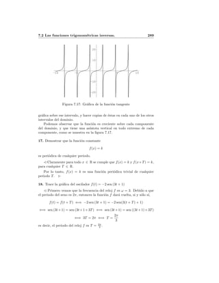 7.2 Las funciones trigonom´etricas inversas. 289
-10 -5 5 10
-20
-10
10
20
Figura 7.17: Gr´aﬁca de la funci´on tangente
gr´aﬁca sobre ese intervalo, y hacer copias de ´estas en cada uno de los otros
intervalos del dominio.
Podemos observar que la funci´on es creciente sobre cada componente
del dominio, y que tiene una as´ıntota vertical en todo extremo de cada
componente, como se muestra en la ﬁgura 7.17.
17. Demostrar que la funci´on constante
f(x) = k
es peri´odica de cualquier periodo.
Claramente para todo x ∈ R se cumple que f(x) = k y f(x+T) = k,
para cualquier T ∈ R.
Por lo tanto, f(x) = k es una funci´on peri´odica trivial de cualquier
periodo T.
18. Trace la gr´aﬁca del oscilador f(t) = −2 sen (3t + 1)
Primero vemos que la frecuencia del reloj f es ω = 3. Debido a que
el periodo del seno es 2π, entonces la funci´on f dar´a vuelta, si y s´olo s´ı,
f(t) = f(t + T) ⇐⇒ −2 sen (3t + 1) = −2 sen(3(t + T) + 1)
⇐⇒ sen (3t+1) = sen (3t+1+3T) ⇐⇒ sen (3t+1) = sen ((3t+1)+3T)
⇐⇒ 3T = 2π ⇐⇒ T =
2π
3
es decir, el periodo del reloj f es T = 2π
3 .
 