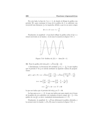 290 Funciones trigonom´etricas
Por otro lado, la fase de f es c = 1, de donde al dibujar la gr´aﬁca con
periodo 2π
3 t, para continuar el trazo de la gr´aﬁca de f, es suﬁciente con
recorrerla una distancia 1
3 a la izquierda, debido a que en un nuevo origen
3t + 1 = 0 ⇐⇒ t =
−1
3
Finalmente, la amplitud −2 nos har´a reﬂejar la gr´aﬁca sobre el eje x y
estar´a encerrada en la banda [−2, 2] como lo muestra la ﬁgura 7.18.
1 2 3 4 5 6
-2
-1
1
2
Figura 7.18: Gr´aﬁca de f(t) = −2sen (3t + 1)
19. Trace la gr´aﬁca del reloj g(t) =
√
3 cos πt
18 − π
3
Inicialmente, la frecuencia del oscilador g es ω = π
18 , lo que implica
que el periodo T de g se calcula mediante la siguiente cadena de proposi-
ciones.
g(t) = g(t + T) ⇐⇒
√
3 cos
πt
18
−
π
3
=
√
3 cos
π(t + T)
18
−
π
3
⇐⇒ cos
πt
18
−
π
3
= cos
πt
18
−
π
3
+
π
18
T
⇐⇒
π
18
T = 2π ⇐⇒ T = 36
lo que nos indica que el periodo del reloj g es T = 36.
La fase para g es c = −π
3 , lo que nos indica que para seguir con el trazo
de la gr´aﬁca de g es suﬁciente con trasladar al nuevo origen π
18 t − π
3 = 0 la
gr´aﬁca de cos π
18 t, es decir, trasladarla horizontalmente a t = 6.
Finalmente, la amplitud A =
√
3 nos deformar´a la gr´aﬁca obtenida, y
la acotar´a entre la banda [−
√
3,
√
3] como lo muestra la ﬁgura 7.19.
 