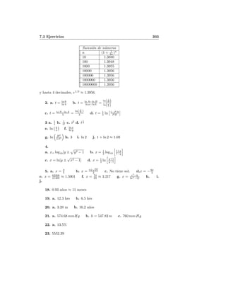 7.3 Ejercicios 303
Sucesi´on de n´umeros
n (1 + 1
3n )n
10 1.3880
100 1.3948
1000 1.3955
10000 1.3956
100000 1.3956
1000000 1.3956
10000000 1.3956
y hasta 4 decimales, e1/3
≈ 1.3956.
2. a. t = ln 9
ln 4 b. t = ln A−ln B
ln a−ln b =
ln(A
B )
ln(a
b )
c. t = ln N−ln A
λ =
ln(N
A )
λ d. t = 1
λ ln 1−P A
P B
3 a. 1
t b. 1
t2 c. t2
d. t
1
3
e. ln y
x f. ln x
ln y
g. ln B3
2A2 h. 3 i. ln 2 j. 1 + ln 2 ≈ 1.69
4.
a. x= log10[y ± y2 − 1 b. x = 1
2 log10
1+y
1−y
c. x = ln[y ±
√
x2 − 1] d. x = 1
2 ln y+1
y−1
5. a. x = 3
5 b. x = 3±
√
21
2 c. No tiene sol. d.x = −94
4
e. x = 62208
41469 ≈ 1.5001 f. x = 74
23 ≈ 3.217 g. x = e5
−6
3e5−12 h. i.
j.
18. 0.93 a˜nos ≈ 11 meses
19. a. 12.3 hrs b. 6.5 hrs
20. a. 3.28 m b. 16.2 a˜nos
21. a. 574.68 mmHg b. h = 547.83 m c. 760 mm Hg
22. a. 13.5%
23. 5552.39
 