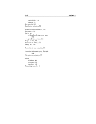 306 ´INDICE
irreducible, 120
ra´ız de, 114
Porcentajes, 52
Productos notables, 75
Ra´ıces de una cuadr´atica, 107
Radianes, 255
Recta (s)
ordenada al origen de una,
153
pendiente de una, 153
Regla de tres, 58
Relaci´on de orden, 125
Reloj, 265, 266
Soluci´on de una ecuaci´on, 98
Teorema fundamental del ´Algebra,
114
T´erminos semejantes, 75
Valor
absoluto, 40
m´ınimo, 162
m´aximo, 162
Venn diagrama de, 10
 